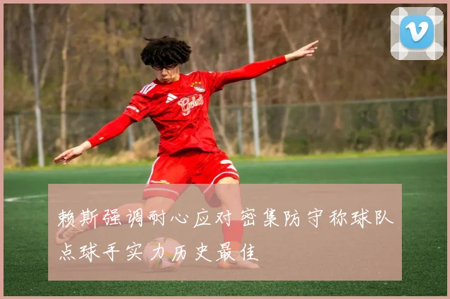 赖斯强调耐心应对密集防守称球队点球手实力历史最佳
