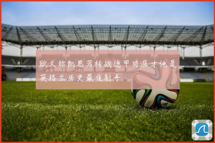 欧文称凯恩若转战德甲将屈才他是英格兰历史最佳射手