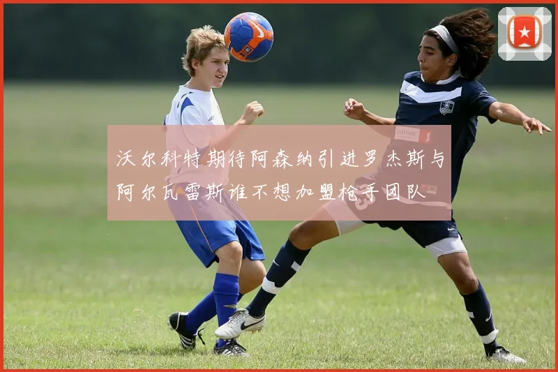 沃尔科特期待阿森纳引进罗杰斯与阿尔瓦雷斯谁不想加盟枪手团队