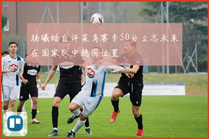 杨曦皓自评菜鸟赛季50分立志未来在国家队中稳固位置