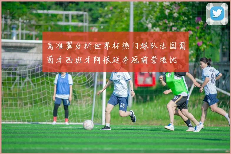 高准翼分析世界杯热门球队法国葡萄牙西班牙阿根廷夺冠前景堪忧