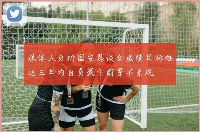 媒体人分析国安恳谈会成绩目标难达三年内自负盈亏前景不乐观