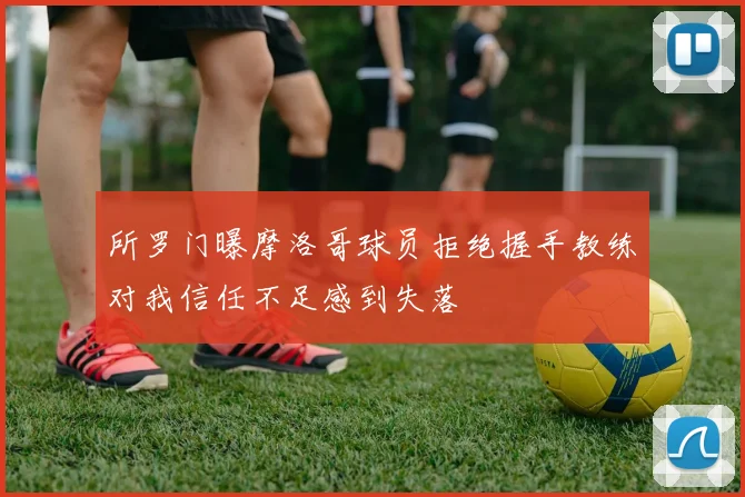 所罗门曝摩洛哥球员拒绝握手教练对我信任不足感到失落