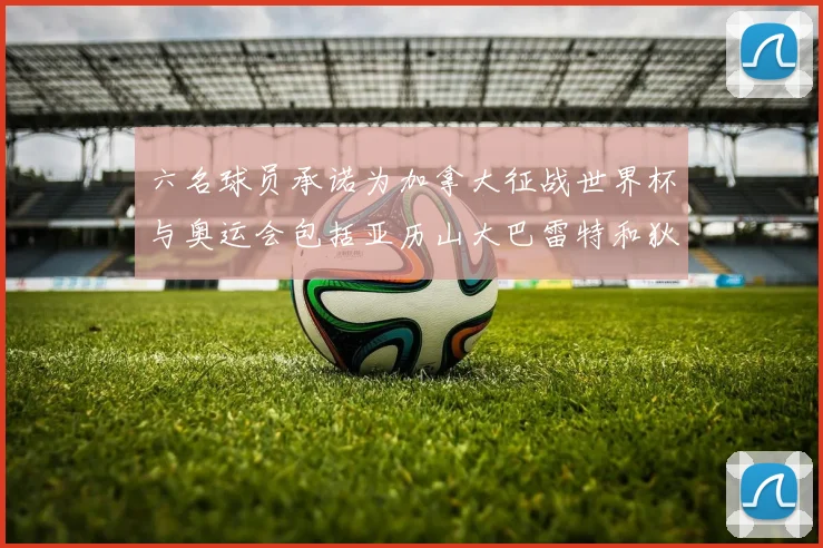 六名球员承诺为加拿大征战世界杯与奥运会包括亚历山大巴雷特和狄龙在内