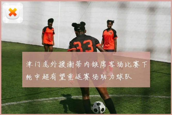 津门虎外援谢蒂内缺席客场比赛下轮中超有望重返赛场助力球队