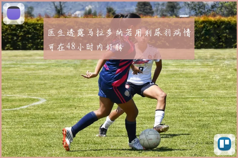 医生透露马拉多纳若用利尿剂病情可在48小时内好转