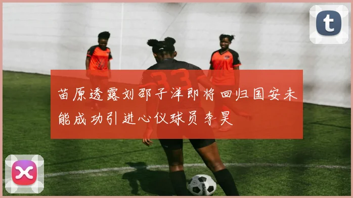 苗原透露刘邵子洋即将回归国安未能成功引进心仪球员李昊