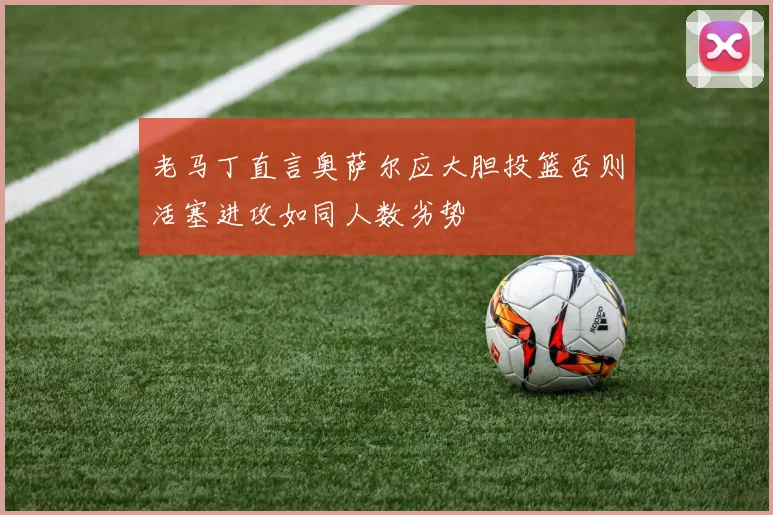 老马丁直言奥萨尔应大胆投篮否则活塞进攻如同人数劣势