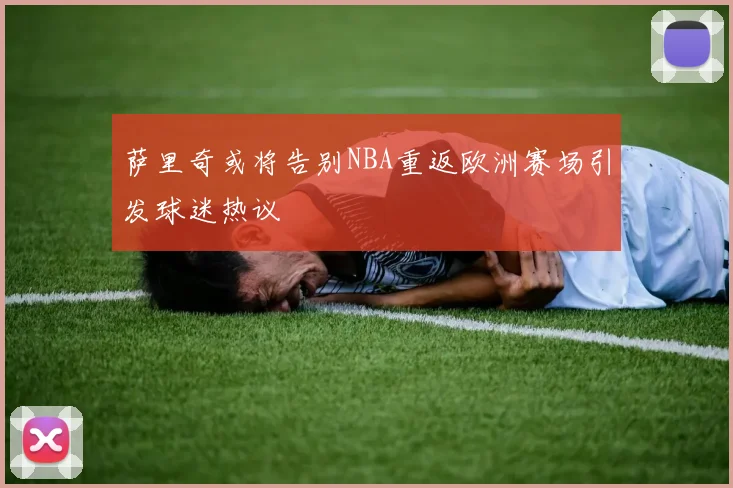 萨里奇或将告别NBA重返欧洲赛场引发球迷热议