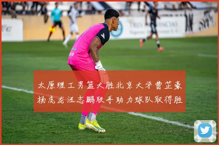太原理工男篮大胜北京大学曹芷豪杨虎龙汪志鹏联手助力球队取得胜利
