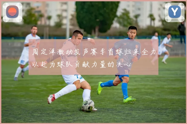 周定洋激动发声赛季首球归来全力以赴为球队贡献力量的决心