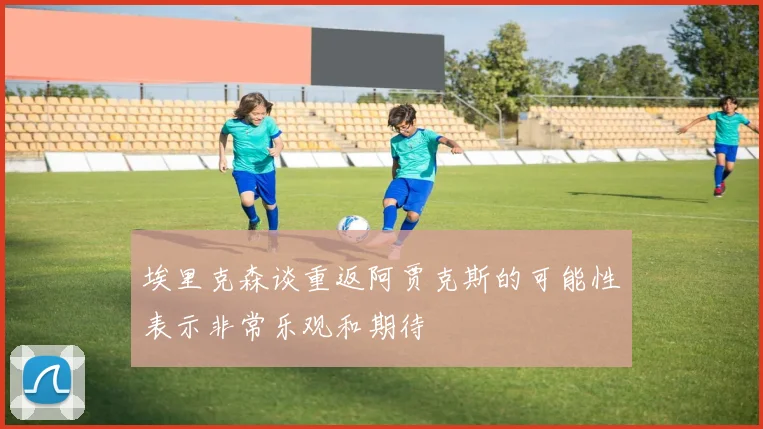 埃里克森谈重返阿贾克斯的可能性表示非常乐观和期待