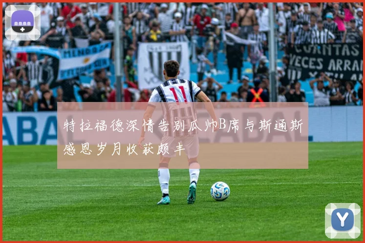 特拉福德深情告别瓜帅B席与斯通斯感恩岁月收获颇丰