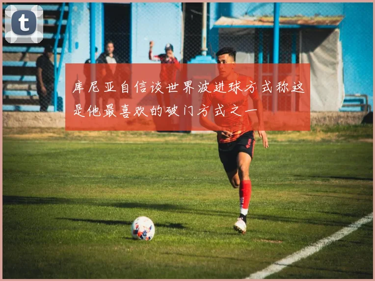 库尼亚自信谈世界波进球方式称这是他最喜欢的破门方式之一