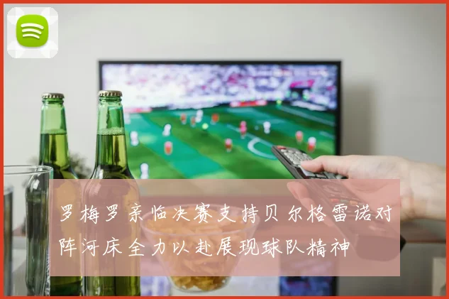 罗梅罗亲临决赛支持贝尔格雷诺对阵河床全力以赴展现球队精神