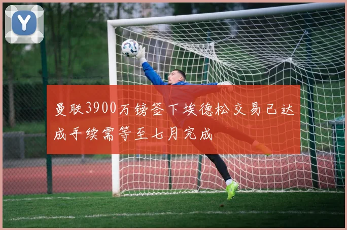 曼联3900万镑签下埃德松交易已达成手续需等至七月完成