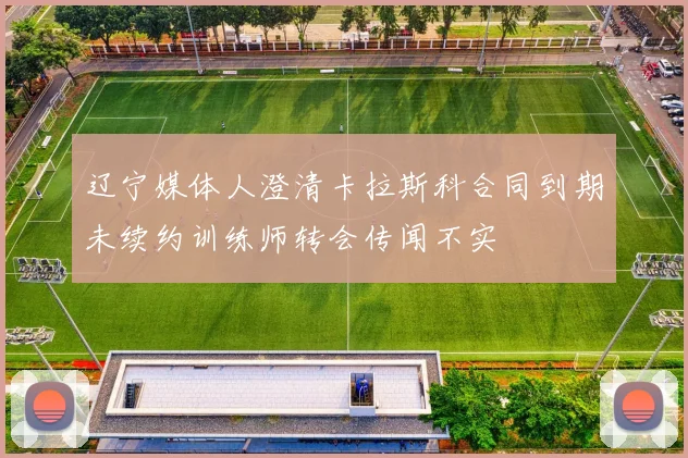 辽宁媒体人澄清卡拉斯科合同到期未续约训练师转会传闻不实