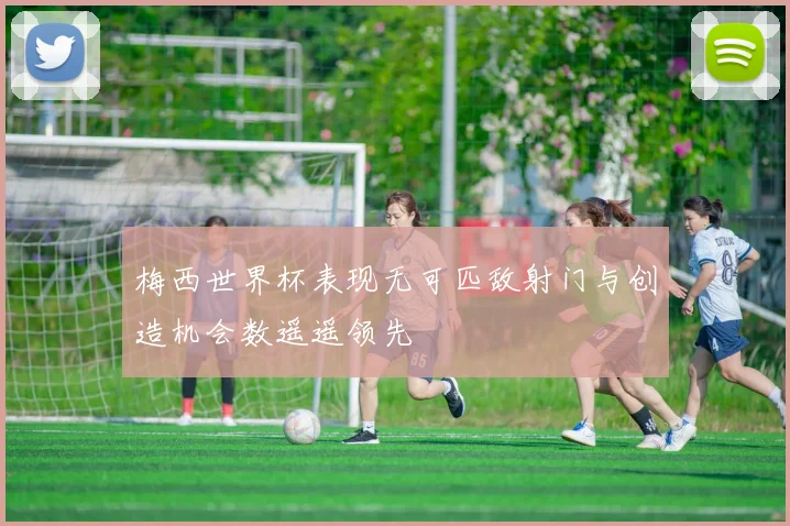 梅西世界杯表现无可匹敌射门与创造机会数遥遥领先