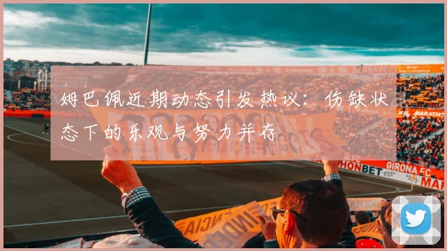 姆巴佩近期动态引发热议：伤缺状态下的乐观与努力并存
