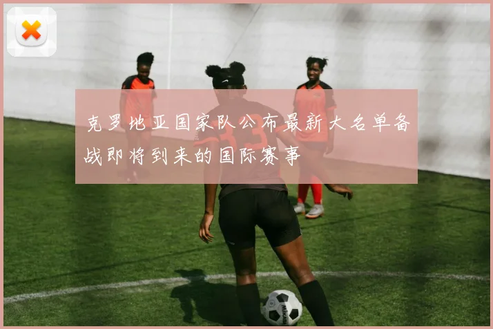 克罗地亚国家队公布最新大名单备战即将到来的国际赛事